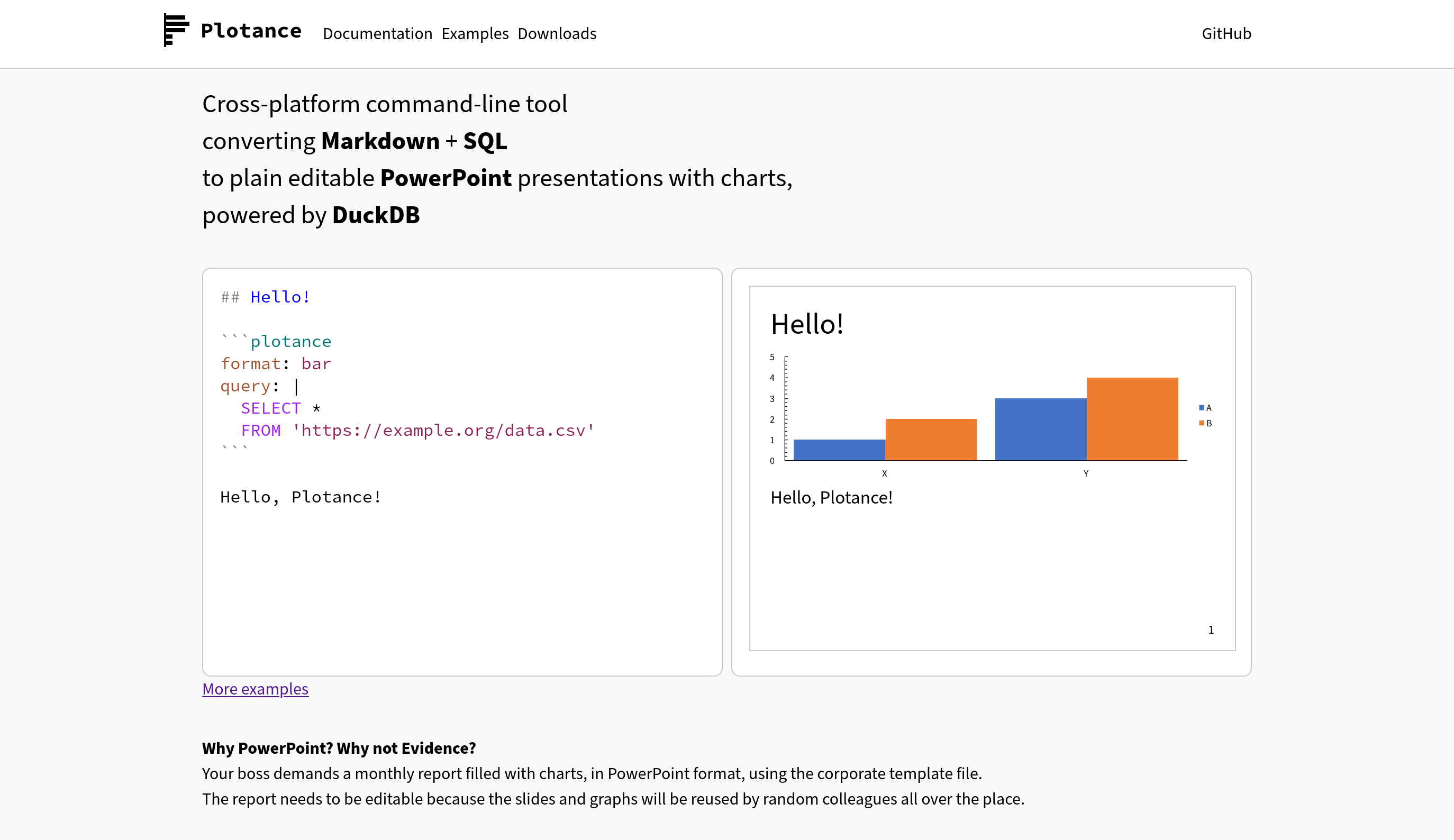 ウェブサイトはシンプルに白黒。ヘッダはアイコンとタイトルがあって、Documentation, Examples, Downloads, GitHubのメニューがある。アイコンはマージンにはみ出す感じで、GitHubは右寄せ。 説明文は“Cross-platform command-line tool converting **Markdown** + **SQL** to plain editable **PowerPoint** presentations with charts, powered by **DuckDB**”。 サンプルMarkdownとしてタイトルと簡単なグラフとテキストのものと、それをレンダリングした画像を並べた。More examplesというリンクも追いた。 その下には“Why PowerPoint? Why not Evidence?”というセクションを作って、“Your boss demands a monthly report filled with charts, in PowerPoint format, using the corporate template file.” “The report needs to be editable because the slides and graphs will be reused by random colleagues all over the place.”と説明している。 アイコンは横棒グラフ5本でPという文字を作っていて、白地に黒。ロゴもPlotanceというのを白地に黒のモノスペースフォント。 ウェブサイトはシンプルに白黒。ヘッダはアイコンとタイトルがあって、Documentation, Examples, Downloads, GitHubのメニューがある。アイコンはマージンにはみ出す感じで、GitHubは右寄せ。 説明文は“Cross-platform command-line tool converting **Markdown** + **SQL** to plain editable **PowerPoint** presentations with charts, powered by **DuckDB**”。 サンプルMarkdownとしてタイトルと簡単なグラフとテキストのものと、それをレンダリングした画像を並べた。More examplesというリンクも追いた。 その下には“Why PowerPoint? Why not Evidence?”というセクションを作って、“Your boss demands a monthly report filled with charts, in PowerPoint format, using the corporate template file.” “The report needs to be editable because the slides and graphs will be reused by random colleagues all over the place.”と説明している。 アイコンは横棒グラフ5本でPという文字を作っていて、白地に黒。ロゴもPlotanceというのを白地に黒のモノスペースフォント。